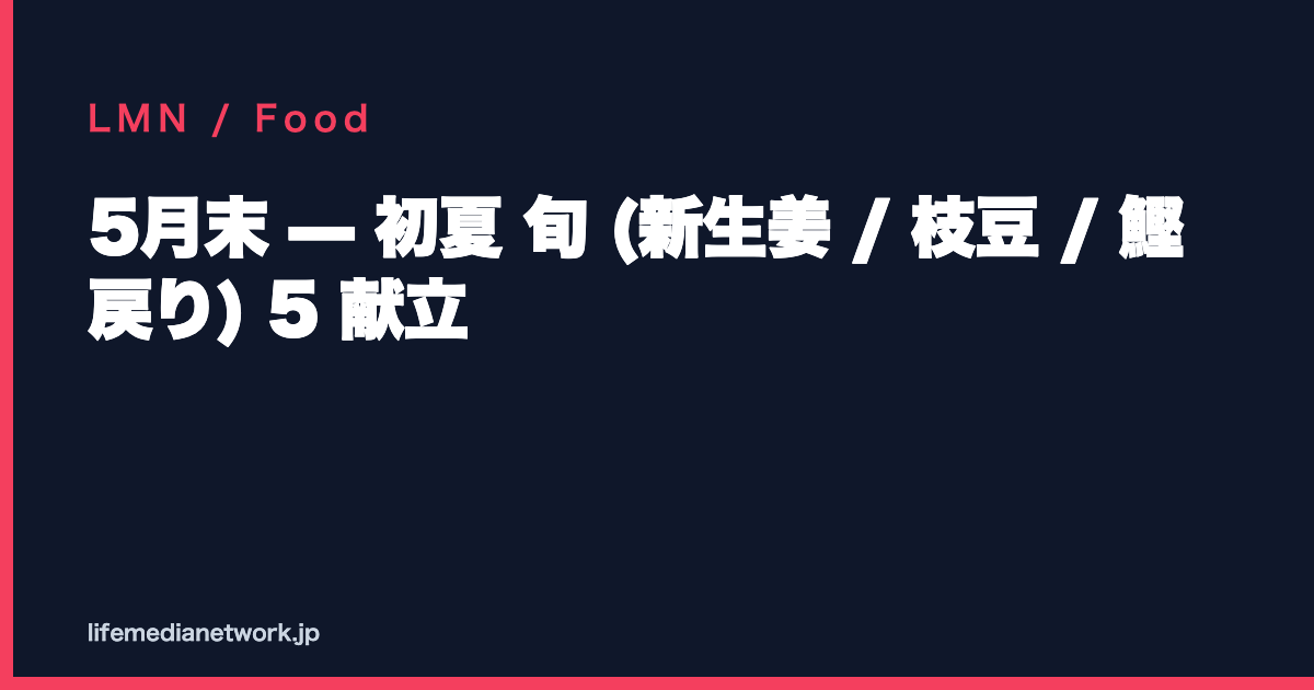 5月末 — 初夏 旬 (新生姜 / 枝豆 / 鰹 戻り) 5 献立